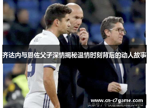 齐达内与恩佐父子深情揭秘温情时刻背后的动人故事 齐达内与恩佐父子深情揭秘温情时刻背后的动人故事