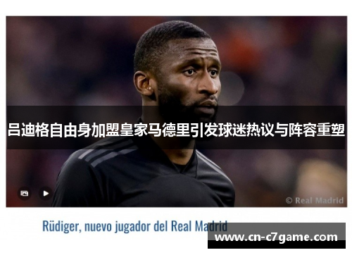 吕迪格自由身加盟皇家马德里引发球迷热议与阵容重塑 吕迪格自由身加盟皇家马德里引发球迷热议与阵容重塑