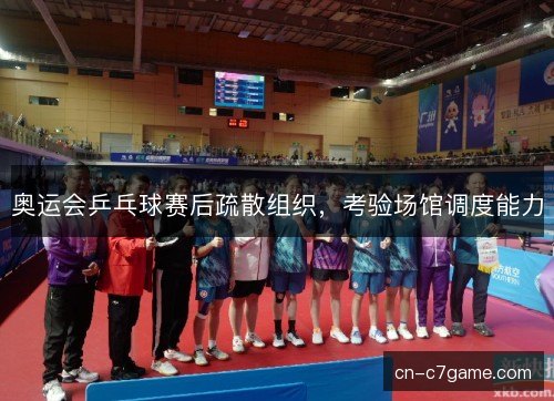 奥运会乒乓球赛后疏散组织,考验场馆调度能力 奥运会乒乓球赛后疏散组织,考验场馆调度能力